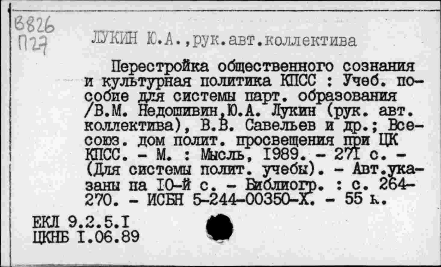 ﻿6Ш пг^
ЛУКИН Ю. А.,рук.авт.коллектива
Перестройка общественного сознания и культурная политика КПСС : Учеб, пособие для системы парт, образования /В.М. Недошивин ,Ю. А. Лукин (рук. авт. коллектива), В.В. Савельев и др.; Все-союз. дом полит, просвещения при ЦК КПСС. - М. : Мысль, 1989. - 271 с. -(Для системы полит, учебы). - Авт.указаны па 10-й с. - Библиогр. : с. 264-270. - ИСБН 5-244-00350-Х. - 55 к.
ЕКЛ 9.2.5.1
ЦКНБ 1.06.89